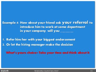 @yianh Relationship Counts Every time? 16 
Example 4: How about your friend ask your referral to 
introduce himto work at some department 
in your company, will you ________ 
1. Refer him/her with your biggest endorsement 
2. Or let the hiring manager make the decision 
What’s yours choice? Take your time and think about it.  