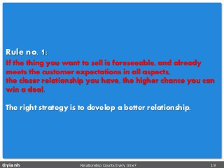 @yianh Relationship Counts Every time? 19 
Ruleno. 1: 
If the thing you want to sell is foreseeable, and already meets the customer expectations in all aspects, 
the closer relationship you have, the higher chance you can win a deal. 
The right strategy is to develop a better relationship.  