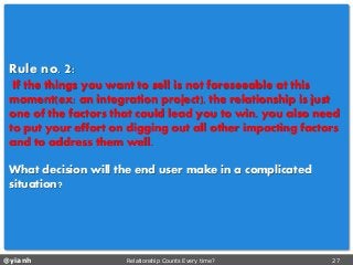 @yianh Relationship Counts Every time? 27 
Ruleno. 2: 
If the things you want to sell is not foreseeable at this moment(ex: an integration project), the relationship is just one of the factors that could lead you to win, you also need to put your effort on digging out all other impacting factors and to address them well. 
What decision will the end user make in a complicated situation?  