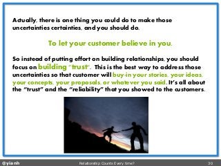 @yianh Relationship Counts Every time? 30 
Actually, there is one thing you could do to make those uncertainties certainties, and you should do. 
To let your customer believe in you. 
Soinstead of putting effort on building relationships,you should focus on building "trust". This is the best way to address those uncertainties so that customer will buy-in your stories, your ideas, your concepts, your proposals, or whatever you said. It’s all about the “trust” and the “reliability” that you showed to the customers.  