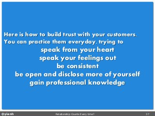 @yianh Relationship Counts Every time? 37 
Here is how to build trust with your customers. 
You can practice them everyday, trying to 
speak from your heart 
speak your feelings out 
be consistent 
be open and disclose more of yourself 
gain professional knowledge  