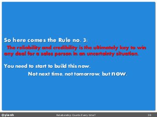 @yianh Relationship Counts Every time? 38 
So here comes the Ruleno. 3: 
The reliability and credibility is the ultimately key to win any deal for a sales person in an uncertainty situation. 
You need to start to build this now. 
Not next time, not tomorrow, but now.  
