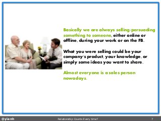 @yianh Relationship Counts Every time? 7 
Basically we are always selling/persuading something to someone, either online or offline, during your work or on the FB. 
What you were selling could be your company's product, your knowledge, or simply some ideas you want to share. 
Almost everyone is a sales person nowadays.  