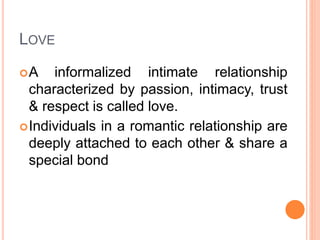 LOVE
A informalized intimate relationship
characterized by passion, intimacy, trust
& respect is called love.
Individuals in a romantic relationship are
deeply attached to each other & share a
special bond
 