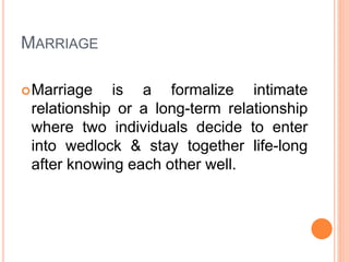MARRIAGE
Marriage is a formalize intimate
relationship or a long-term relationship
where two individuals decide to enter
into wedlock & stay together life-long
after knowing each other well.
 