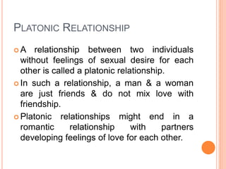 PLATONIC RELATIONSHIP
 A relationship between two individuals
without feelings of sexual desire for each
other is called a platonic relationship.
 In such a relationship, a man & a woman
are just friends & do not mix love with
friendship.
 Platonic relationships might end in a
romantic relationship with partners
developing feelings of love for each other.
 