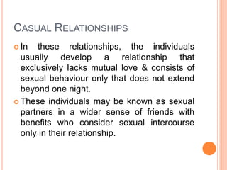 CASUAL RELATIONSHIPS
 In these relationships, the individuals
usually develop a relationship that
exclusively lacks mutual love & consists of
sexual behaviour only that does not extend
beyond one night.
 These individuals may be known as sexual
partners in a wider sense of friends with
benefits who consider sexual intercourse
only in their relationship.
 