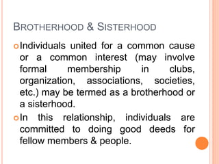 BROTHERHOOD & SISTERHOOD
Individuals united for a common cause
or a common interest (may involve
formal membership in clubs,
organization, associations, societies,
etc.) may be termed as a brotherhood or
a sisterhood.
In this relationship, individuals are
committed to doing good deeds for
fellow members & people.
 