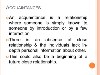 ACQUAINTANCES
An acquaintance is a relationship
where someone is simply known to
someone by introduction or by a few
interaction.
There is an absence of close
relationship & the individuals lack in-
depth personal information about other.
This could also be a beginning of a
future close relationship.
 