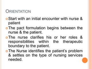 ORIENTATION
Start with an initial encounter with nurse &
patient
The pact formulation begins between the
nurse & the patient.
The nurse clarifies his or her roles &
responsibilities within the therapeutic
boundary to the patient.
The Nurse identifies the patient’s problem
& settles on the type of nursing services
needed.
 