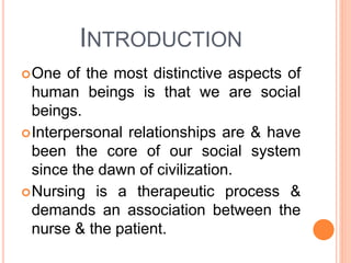 INTRODUCTION
One of the most distinctive aspects of
human beings is that we are social
beings.
Interpersonal relationships are & have
been the core of our social system
since the dawn of civilization.
Nursing is a therapeutic process &
demands an association between the
nurse & the patient.
 