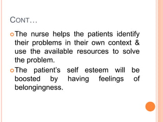 CONT…
The nurse helps the patients identify
their problems in their own context &
use the available resources to solve
the problem.
The patient’s self esteem will be
boosted by having feelings of
belongingness.
 