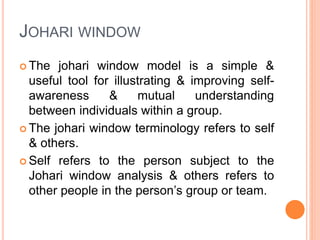 JOHARI WINDOW
 The johari window model is a simple &
useful tool for illustrating & improving self-
awareness & mutual understanding
between individuals within a group.
 The johari window terminology refers to self
& others.
 Self refers to the person subject to the
Johari window analysis & others refers to
other people in the person’s group or team.
 