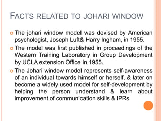 FACTS RELATED TO JOHARI WINDOW
 The johari window model was devised by American
psychologist, Joseph Luft& Harry Ingham, in 1955.
 The model was first published in proceedings of the
Western Training Laboratory in Group Development
by UCLA extension Office in 1955.
 The Johari window model represents self-awareness
of an individual towards himself or herself, & later on
become a widely used model for self-development by
helping the person understand & learn about
improvement of communication skills & IPRs
 