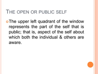 THE OPEN OR PUBLIC SELF
The upper left quadrant of the window
represents the part of the self that is
public; that is, aspect of the self about
which both the individual & others are
aware.
 