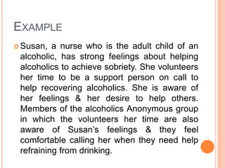 EXAMPLE
 Susan, a nurse who is the adult child of an
alcoholic, has strong feelings about helping
alcoholics to achieve sobriety. She volunteers
her time to be a support person on call to
help recovering alcoholics. She is aware of
her feelings & her desire to help others.
Members of the alcoholics Anonymous group
in which the volunteers her time are also
aware of Susan’s feelings & they feel
comfortable calling her when they need help
refraining from drinking.
 