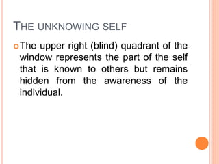 THE UNKNOWING SELF
The upper right (blind) quadrant of the
window represents the part of the self
that is known to others but remains
hidden from the awareness of the
individual.
 