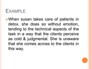 EXAMPLE
When susan takes care of patients in
detox, she does so without emotion,
tending to the technical aspects of the
task in a way that the clients perceive
as cold & judgmental. She is unaware
that she comes across to the clients in
this way.
 