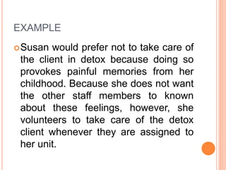 EXAMPLE
Susan would prefer not to take care of
the client in detox because doing so
provokes painful memories from her
childhood. Because she does not want
the other staff members to known
about these feelings, however, she
volunteers to take care of the detox
client whenever they are assigned to
her unit.
 