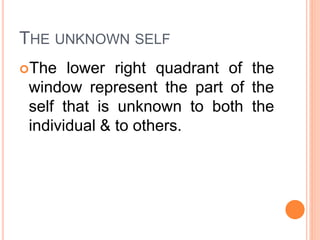 THE UNKNOWN SELF
The lower right quadrant of the
window represent the part of the
self that is unknown to both the
individual & to others.
 