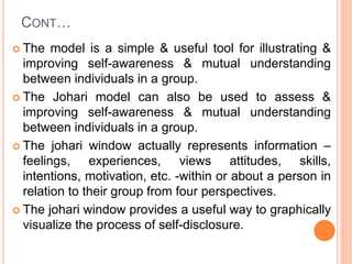 CONT…
 The model is a simple & useful tool for illustrating &
improving self-awareness & mutual understanding
between individuals in a group.
 The Johari model can also be used to assess &
improving self-awareness & mutual understanding
between individuals in a group.
 The johari window actually represents information –
feelings, experiences, views attitudes, skills,
intentions, motivation, etc. -within or about a person in
relation to their group from four perspectives.
 The johari window provides a useful way to graphically
visualize the process of self-disclosure.
 