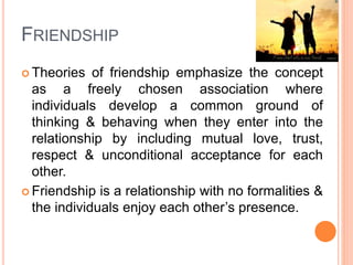 FRIENDSHIP
 Theories of friendship emphasize the concept
as a freely chosen association where
individuals develop a common ground of
thinking & behaving when they enter into the
relationship by including mutual love, trust,
respect & unconditional acceptance for each
other.
 Friendship is a relationship with no formalities &
the individuals enjoy each other’s presence.
 
