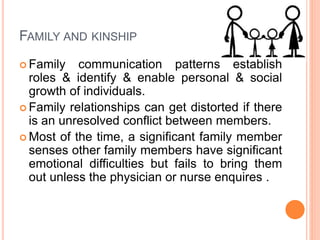 FAMILY AND KINSHIP
 Family communication patterns establish
roles & identify & enable personal & social
growth of individuals.
 Family relationships can get distorted if there
is an unresolved conflict between members.
 Most of the time, a significant family member
senses other family members have significant
emotional difficulties but fails to bring them
out unless the physician or nurse enquires .
 