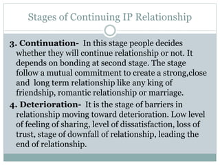Stages of Continuing IP Relationship
3. Continuation- In this stage people decides
whether they will continue relationship or not. It
depends on bonding at second stage. The stage
follow a mutual commitment to create a strong,close
and long term relationship like any king of
friendship, romantic relationship or marriage.
4. Deterioration- It is the stage of barriers in
relationship moving toward deterioration. Low level
of feeling of sharing, level of dissatisfaction, loss of
trust, stage of downfall of relationship, leading the
end of relationship.
 
