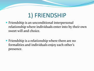 1) FRIENDSHIP
 Friendship is an unconditional interpersonal
relationship where individuals enter into by their own
sweet will and choice.
 Friendship is a relationship where there are no
formalities and individuals enjoy each other’s
presence.
 