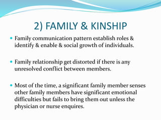 2) FAMILY & KINSHIP
 Family communication pattern establish roles &
identify & enable & social growth of individuals.
 Family relationship get distorted if there is any
unresolved conflict between members.
 Most of the time, a significant family member senses
other family members have significant emotional
difficulties but fails to bring them out unless the
physician or nurse enquires.
 
