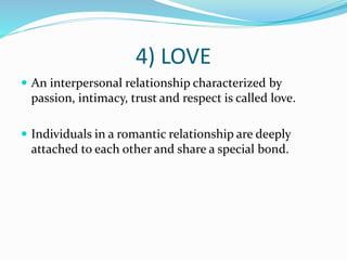 4) LOVE
 An interpersonal relationship characterized by
passion, intimacy, trust and respect is called love.
 Individuals in a romantic relationship are deeply
attached to each other and share a special bond.
 