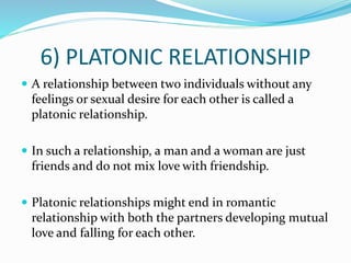 6) PLATONIC RELATIONSHIP
 A relationship between two individuals without any
feelings or sexual desire for each other is called a
platonic relationship.
 In such a relationship, a man and a woman are just
friends and do not mix love with friendship.
 Platonic relationships might end in romantic
relationship with both the partners developing mutual
love and falling for each other.
 