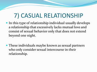 7) CASUAL RELATIONSHIP
 In this type of relationship individual usually develops
a relationship that excessively lacks mutual love and
consist of sexual behavior only that does not extend
beyond one night.
 These individuals maybe known as sexual partners
who only consider sexual intercourse in their
relationship.
 