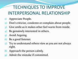 TECHNIQUES TO IMPROVE
INTERPERSONAL RELATIONSHIP
1) Appreciate People.
2) Don’t criticize, condemn or complain about people.
3) Give smile as it makes other feel warm from inside.
4) Be genuinely interested in others.
5) Avoid Arguing.
6) Be a good listener.
7) Try to understand others view as you are not always
right.
8) Approach the person calmly.
9) Admit the mistake if committed.
 