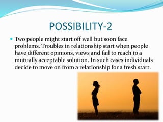 POSSIBILITY-2
 Two people might start off well but soon face
problems. Troubles in relationship start when people
have different opinions, views and fail to reach to a
mutually acceptable solution. In such cases individuals
decide to move on from a relationship for a fresh start.
 