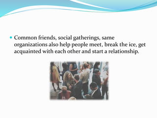  Common friends, social gatherings, same
organizations also help people meet, break the ice, get
acquainted with each other and start a relationship.
 
