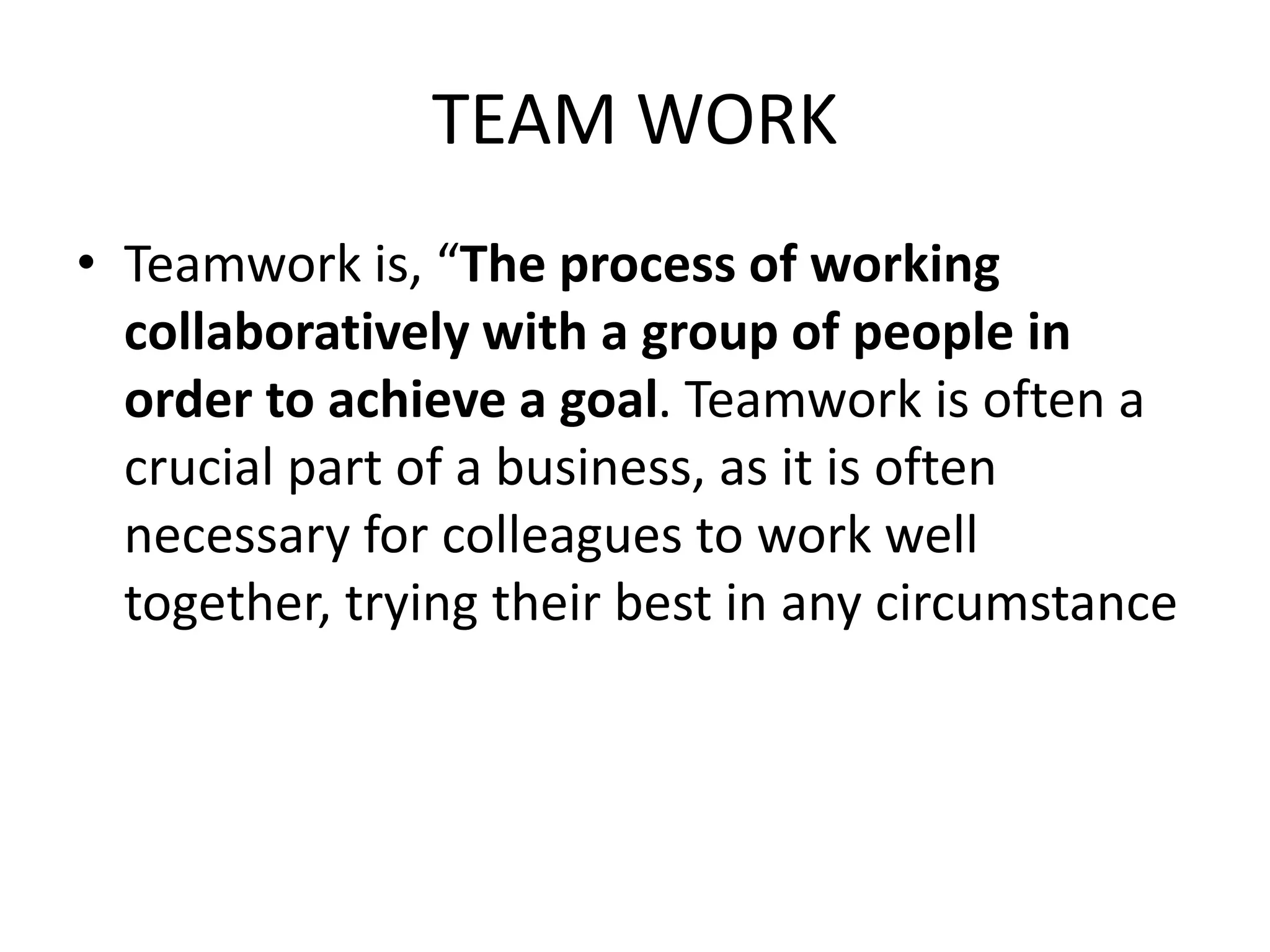 TEAM WORK
• Teamwork is, “The process of working
collaboratively with a group of people in
order to achieve a goal. Teamwork is often a
crucial part of a business, as it is often
necessary for colleagues to work well
together, trying their best in any circumstance
 