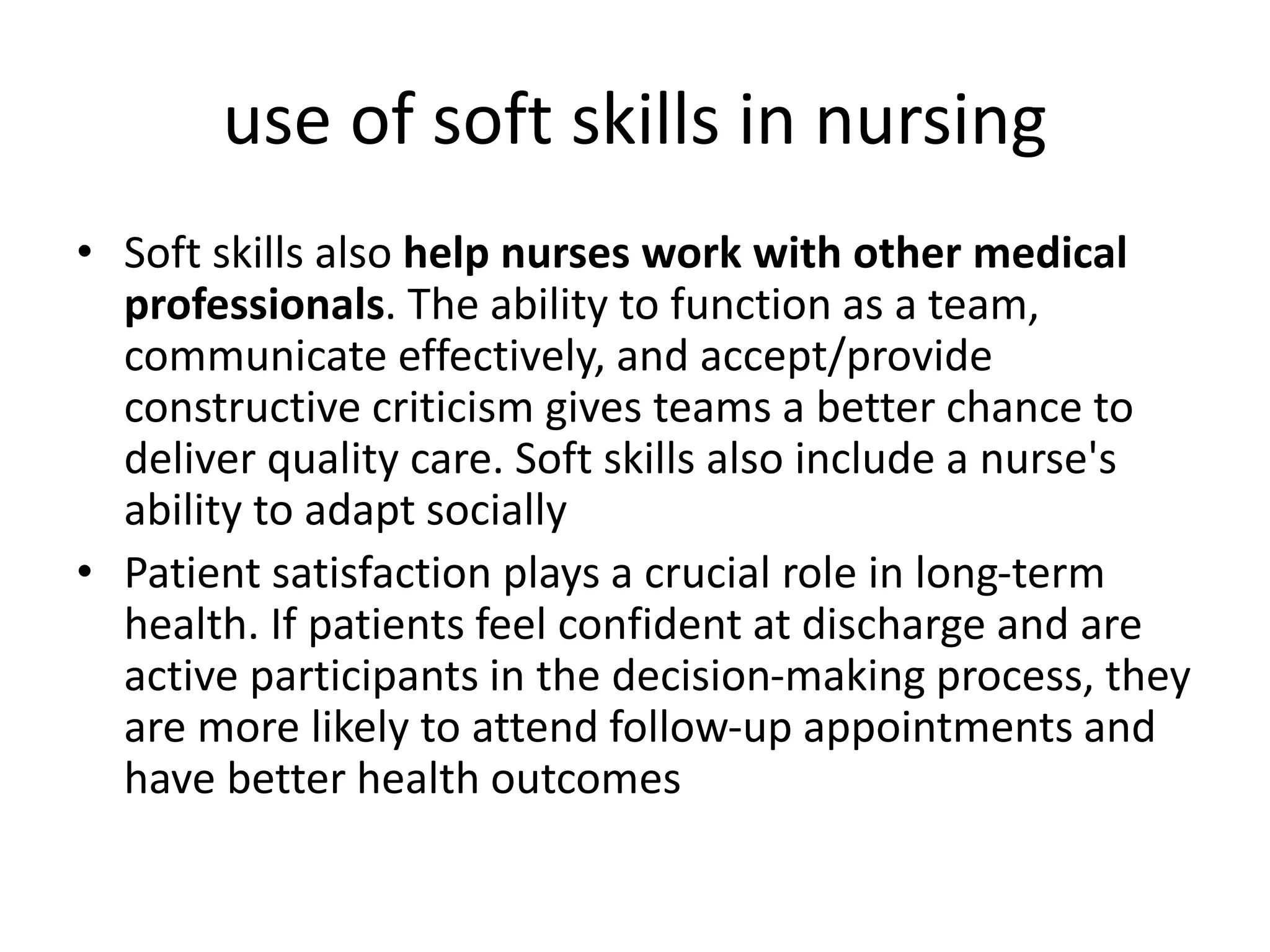 use of soft skills in nursing
• Soft skills also help nurses work with other medical
professionals. The ability to function as a team,
communicate effectively, and accept/provide
constructive criticism gives teams a better chance to
deliver quality care. Soft skills also include a nurse's
ability to adapt socially
• Patient satisfaction plays a crucial role in long-term
health. If patients feel confident at discharge and are
active participants in the decision-making process, they
are more likely to attend follow-up appointments and
have better health outcomes
 
