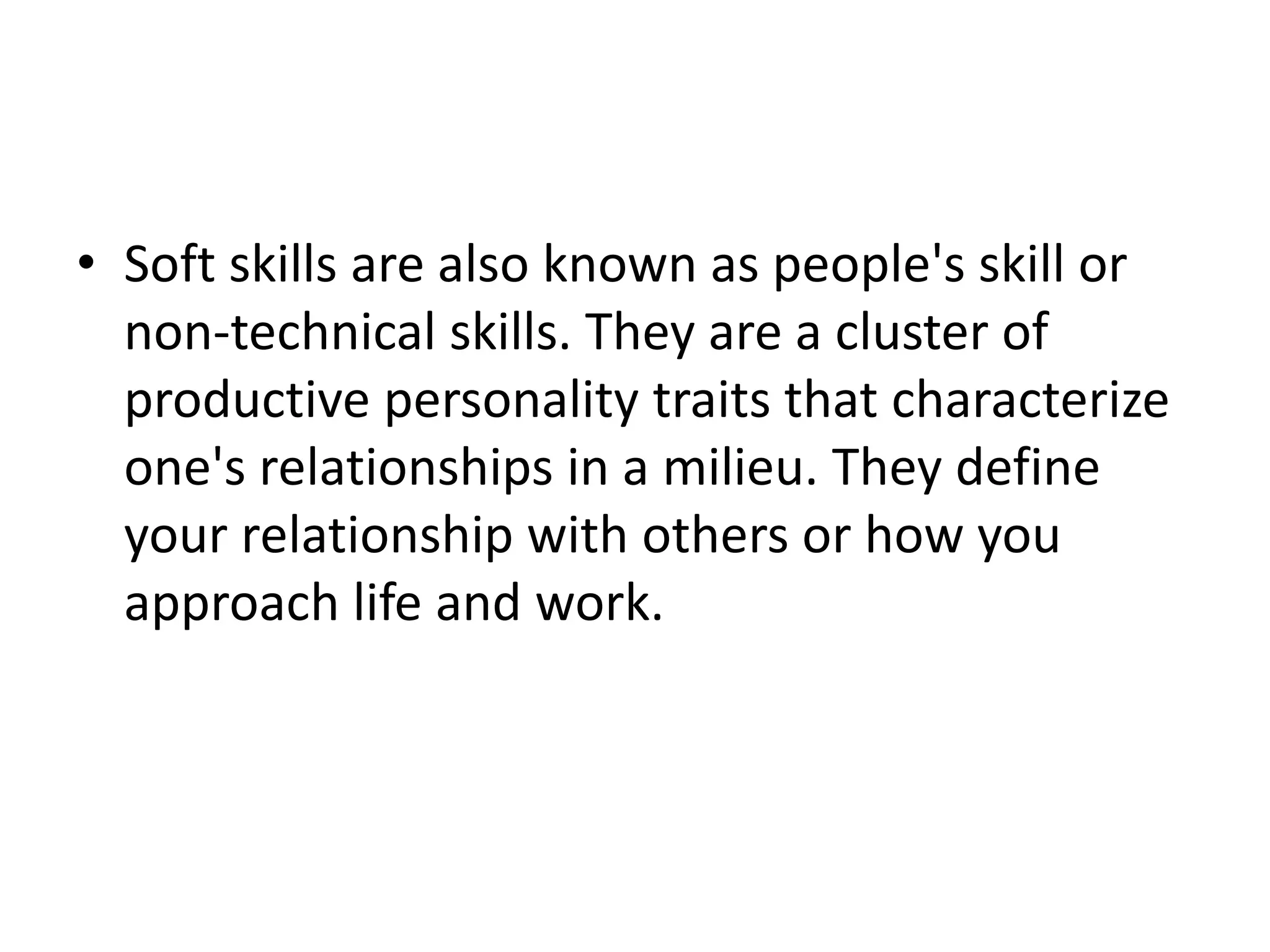 • Soft skills are also known as people's skill or
non-technical skills. They are a cluster of
productive personality traits that characterize
one's relationships in a milieu. They define
your relationship with others or how you
approach life and work.
 