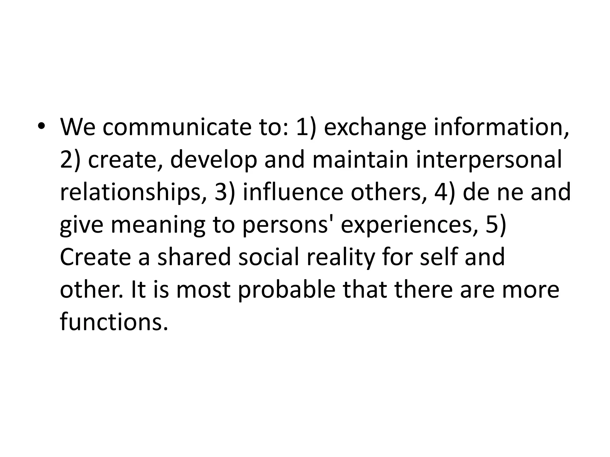 • We communicate to: 1) exchange information,
2) create, develop and maintain interpersonal
relationships, 3) influence others, 4) de ne and
give meaning to persons' experiences, 5)
Create a shared social reality for self and
other. It is most probable that there are more
functions.
 