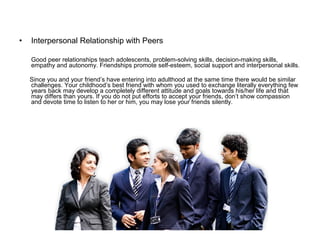 • Interpersonal Relationship with Peers
Good peer relationships teach adolescents, problem-solving skills, decision-making skills,
empathy and autonomy. Friendships promote self-esteem, social support and interpersonal skills.
Since you and your friend’s have entering into adulthood at the same time there would be similar
challenges. Your childhood’s best friend with whom you used to exchange literally everything few
years back may develop a completely different attitude and goals towards his/her life and that
may differs than yours. If you do not put efforts to accept your friends, don’t show compassion
and devote time to listen to her or him, you may lose your friends silently.
 