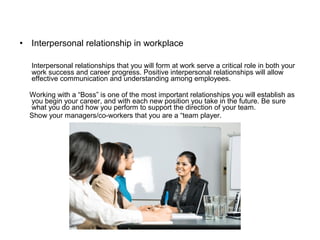• Interpersonal relationship in workplace
Interpersonal relationships that you will form at work serve a critical role in both your
work success and career progress. Positive interpersonal relationships will allow
effective communication and understanding among employees.
Working with a “Boss” is one of the most important relationships you will establish as
you begin your career, and with each new position you take in the future. Be sure
what you do and how you perform to support the direction of your team.
Show your managers/co-workers that you are a “team player.
 