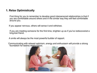 1. Relax Optimistically
First thing for you to remember to develop good interpersonal relationships is that if
you are comfortable around others and in the similar way they will feel comfortable
around you.
If you appear nervous, others will sense it and withdraw.
If you are meeting someone for the first time, brighten up as if you've rediscovered a
long-lost friend.
A smile will always be the most powerful builder of rapport.
Communicating with relaxed optimism, energy and enthusiasm will provide a strong
foundation for lasting relationships.
 