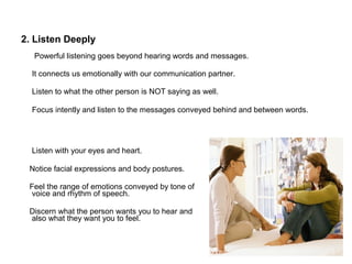 2. Listen Deeply
Powerful listening goes beyond hearing words and messages.
It connects us emotionally with our communication partner.
Listen to what the other person is NOT saying as well.
Focus intently and listen to the messages conveyed behind and between words.
Listen with your eyes and heart.
Notice facial expressions and body postures.
Feel the range of emotions conveyed by tone of
voice and rhythm of speech.
Discern what the person wants you to hear and
also what they want you to feel.
 