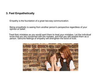 3. Feel Empathetically
Empathy is the foundation of a great two-way communication.
Being empathetic is seeing from another person's perspective regardless of your
opinion or belief.
Treat their mistakes as you would want them to treat your mistakes. Let the individual
know that you are concerned with the mistake, and that you still respect them as a
person. Genuine feelings of empathy will strengthen the bond of trust.
 