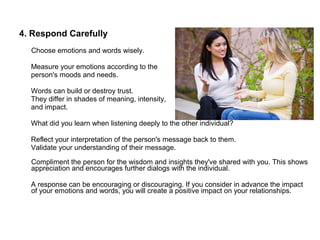 4. Respond Carefully
Choose emotions and words wisely.
Measure your emotions according to the
person's moods and needs.
Words can build or destroy trust.
They differ in shades of meaning, intensity,
and impact.
What did you learn when listening deeply to the other individual?
Reflect your interpretation of the person's message back to them.
Validate your understanding of their message.
Compliment the person for the wisdom and insights they've shared with you. This shows
appreciation and encourages further dialogs with the individual.
A response can be encouraging or discouraging. If you consider in advance the impact
of your emotions and words, you will create a positive impact on your relationships.
 
