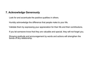 7. Acknowledge Generously
Look for and accentuate the positive qualities in others.
Humbly acknowledge the difference that people make to your life.
Validate them by expressing your appreciation for their life and their contributions.
If you let someone know that they are valuable and special, they will not forget you.
Showing gratitude and encouragement by words and actions will strengthen the
bonds of any relationship.
 