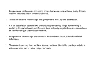• Interpersonal relationships are strong bonds that we develop with our family, friends,
with our teachers and in professional circle.
• These are also the relationships that give you the most joy and satisfaction.
• It is an association between two or more people that may range from fleeting to
enduring. It may be based on inference, love, solidarity, regular business interactions,
or some other type of social commitment.
• Interpersonal relationships are formed in the context of social, cultural and other
influences.
• The context can vary from family or kinship relations, friendship, marriage, relations
with associates, work, clubs, neighbourhoods.
 