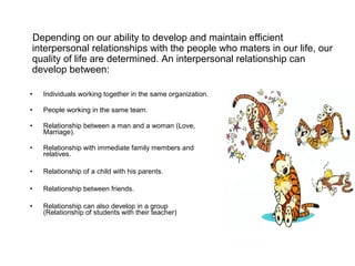 Depending on our ability to develop and maintain efficient
interpersonal relationships with the people who maters in our life, our
quality of life are determined. An interpersonal relationship can
develop between:
• Individuals working together in the same organization.
• People working in the same team.
• Relationship between a man and a woman (Love,
Marriage).
• Relationship with immediate family members and
relatives.
• Relationship of a child with his parents.
• Relationship between friends.
• Relationship can also develop in a group
(Relationship of students with their teacher)
 