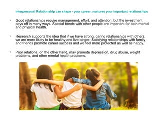 Interpersonal Relationship can shape - your career, nurtures your important relationships
• Good relationships require management, effort, and attention, but the investment
pays off in many ways. Special bonds with other people are important for both mental
and physical health.
• Research supports the idea that if we have strong, caring relationships with others,
we are more likely to be healthy and live longer. Satisfying relationships with family
and friends promote career success and we feel more protected as well as happy.
• Poor relations, on the other hand, may promote depression, drug abuse, weight
problems, and other mental health problems.
 